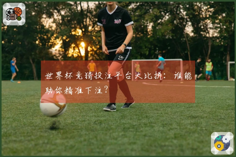 世界杯竞猜投注平台大比拼：谁能助你精准下注？