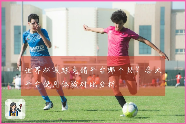 世界杯滚球竞猜平台哪个好？各大平台使用体验对比分析